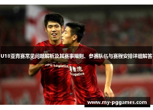 U18亚青赛常见问题解析及其赛事规则、参赛队伍与赛程安排详细解答