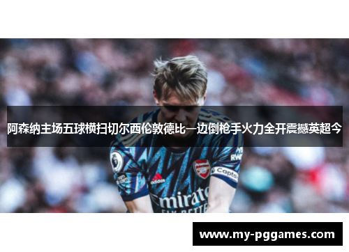阿森纳主场五球横扫切尔西伦敦德比一边倒枪手火力全开震撼英超今 阿森纳主场五球横扫切尔西伦敦德比一边倒枪手火力全开震撼英超今